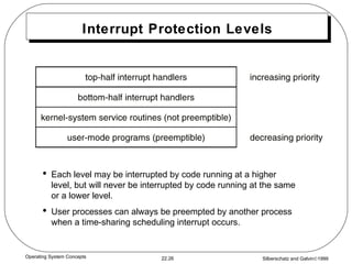 Interrupt Protection Levels Each level may be interrupted by code running at a higher level, but will never be interrupted by code running at the same or a lower level. User processes can always be preempted by another process when a time-sharing scheduling interrupt occurs. 