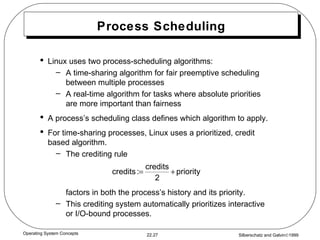 Process Scheduling Linux uses two process-scheduling algorithms: A time-sharing algorithm for fair preemptive scheduling between multiple processes A real-time algorithm for tasks where absolute priorities are more important than fairness A process’s scheduling class defines which algorithm to apply. For time-sharing processes, Linux uses a prioritized, credit based algorithm. The crediting rule factors in both the process’s history and its priority. This crediting system automatically prioritizes interactive or I/O-bound processes. 