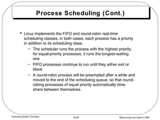 Process Scheduling (Cont.) Linux implements the FIFO and round-robin real-time scheduling classes; in both cases, each process has a priority in addition to its scheduling class. The scheduler runs the process with the highest priority; for equal-priority processes, it runs the longest-waiting one  FIFO processes continue to run until they either exit or block  A round-robin process will be preempted after a while and moved to the end of the scheduling queue, so that round-robing processes of equal priority automatically time-share between themselves. 