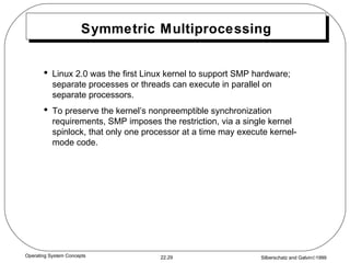 Symmetric Multiprocessing Linux 2.0 was the first Linux kernel to support SMP hardware; separate processes or threads can execute in parallel on separate processors. To preserve the kernel’s nonpreemptible synchronization requirements, SMP imposes the restriction, via a single kernel spinlock, that only one processor at a time may execute kernel-mode code. 