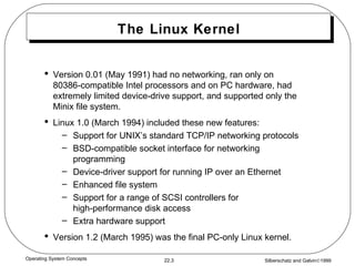 The Linux Kernel Version 0.01 (May 1991) had no networking, ran only on 80386-compatible Intel processors and on PC hardware, had extremely limited device-drive support, and supported only the Minix file system. Linux 1.0 (March 1994) included these new features: Support for UNIX’s standard TCP/IP networking protocols BSD-compatible socket interface for networking programming Device-driver support for running IP over an Ethernet Enhanced file system Support for a range of SCSI controllers for  high-performance disk access Extra hardware support Version 1.2 (March 1995) was the final PC-only Linux kernel. 