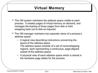 Virtual Memory The VM system maintains the address space visible to each process:  It creates pages of virtual memory on demand, and manages the loading of those pages from disk or their swapping back out to disk as required. The VM manager maintains two separate views of a process’s address space: A logical view describing instructions concerning the layout of the address space. The address space consists of a set of nonoverlapping regions, each representing a continuous, page-aligned subset of the address space. A physical view of each address space which is stored in the hardware page tables for the process. 