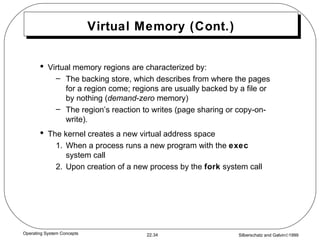 Virtual Memory (Cont.) Virtual memory regions are characterized by: The backing store, which describes from where the pages for a region come; regions are usually backed by a file or by nothing ( demand-zero  memory) The region’s reaction to writes (page sharing or copy-on-write). The kernel creates a new virtual address space 1. When a process runs a new program with the  exec  system call 2.  Upon creation of a new process by the  fork  system call 