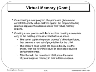 Virtual Memory (Cont.) On executing a new program, the process is given a new, completely empty virtual-address space; the program-loading routines populate the address space with virtual-memory regions. Creating a new process with  fork  involves creating a complete copy of the existing process’s virtual address space. The kernel copies the parent process’s VMA descriptors, then creates a new set of page tables for the child. The parent’s page tables are copies directly into the child’s, with the reference count of each page covered being incremented. After the fork, the parent and child share the same physical pages of memory in their address spaces. 