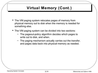 Virtual Memory (Cont.) The VM paging system relocates pages of memory from physical memory out to disk when the memory is needed for something else. The VM paging system can be divided into two sections: The pageout-policy algorithm decides which pages to write out to disk, and when. The paging mechanism actually carries out the transfer, and pages data back into physical memory as needed. 