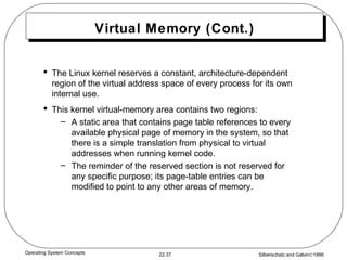Virtual Memory (Cont.) The Linux kernel reserves a constant, architecture-dependent region of the virtual address space of every process for its own internal use. This kernel virtual-memory area contains two regions: A static area that contains page table references to every available physical page of memory in the system, so that there is a simple translation from physical to virtual addresses when running kernel code. The reminder of the reserved section is not reserved for any specific purpose; its page-table entries can be modified to point to any other areas of memory. 