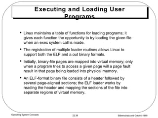 Executing and Loading User Programs Linux maintains a table of functions for loading programs; it gives each function the opportunity to try loading the given file when an exec system call is made. The registration of multiple loader routines allows Linux to support both the ELF and a.out binary formats. Initially, binary-file pages are mapped into virtual memory; only when a program tries to access a given page will a page fault result in that page being loaded into physical memory. An ELF-format binary file consists of a header followed by several page-aligned sections; the ELF loader works by reading the header and mapping the sections of the file into separate regions of virtual memory. 