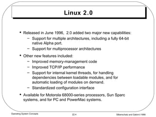 Linux 2.0 Released in June 1996,  2.0 added two major new capabilities: Support for multiple architectures, including a fully 64-bit native Alpha port. Support for multiprocessor architectures Other new features included: Improved memory-management code Improved TCP/IP performance Support for internal kernel threads, for handling dependencies between loadable modules, and for automatic loading of modules on demand. Standardized configuration interface Available for Motorola 68000-series processors, Sun Sparc systems, and for PC and PowerMac systems. 