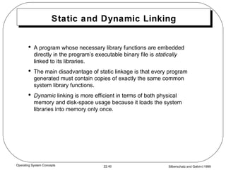 Static and Dynamic Linking A program whose necessary library functions are embedded directly in the program’s executable binary file is  statically  linked to its libraries. The main disadvantage of static linkage is that every program generated must contain copies of exactly the same common system library functions. Dynamic  linking is more efficient in terms of both physical memory and disk-space usage because it loads the system libraries into memory only once. 