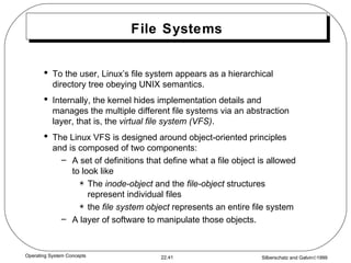 File Systems To the user, Linux’s file system appears as a hierarchical directory tree obeying UNIX semantics. Internally, the kernel hides implementation details and manages the multiple different file systems via an abstraction layer, that is, the  virtual file system (VFS) . The Linux VFS is designed around object-oriented principles and is composed of two components: A set of definitions that define what a file object is allowed to look like The  inode-object  and the  file-object  structures represent individual files the  file system   object  represents an entire file system A layer of software to manipulate those objects. 