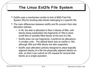 The Linux Ext2fs File System Est2fs uses a mechanism similar to that of BSD Fast File System (ffs) for locating data blocks belonging to a specific file. The main differences between ext2fs and ffs concern their disk allocation policies. In ffs, the disk is allocated to files in blocks of 8Kb, with blocks being subdivided into fragments of 1Kb to store small files or partially filled blocks at the end of a file. Ext2fs does not use fragments; it performs its allocations in smaller units.  The default block size on ext2fs is 1Kb, although 2Kb and 4Kb blocks are also supported. Ext2fs uses allocation policies designed to place logically adjacent blocks of a file into physically adjacent blocks on disk, so that it can submit an I/O request for several disk blocks as a single operation. 
