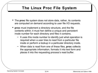 The Linux Proc File System The  proc  file system does not store data, rather, its contents are computed on demand according to user file I/O requests. proc  must implement a directory structure, and the file contents within; it must hen define a unique and persistent inode number for each directory and files it contains. It uses this inode number to identify just what operation is required when a user tries to read from a particular file inode or perform a lookup in a particular directory inode. When data is read from one of these files,  proc  collects the appropriate information, formats it into text form and places it into the requesting process’s read buffer. 