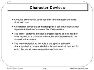 Character Devices A device driver which does not offer random access to fixed blocks of data. A character device driver must register a set of functions which implement the driver’s various file I/O operations. The kernel performs almost no preprocessing of a file read or write request to a character device, but simply passes on the request to the device. The main exception to this rule is the special subset of character device drivers which implement terminal devices, for which the kernel maintains a standard interface. 