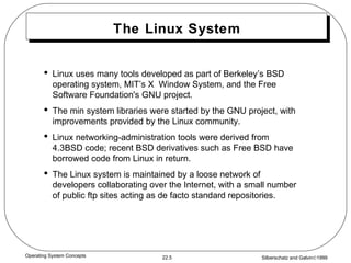 The Linux System Linux uses many tools developed as part of Berkeley’s BSD operating system, MIT’s X  Window System, and the Free Software Foundation's GNU project. The min system libraries were started by the GNU project, with improvements provided by the Linux community. Linux networking-administration tools were derived from 4.3BSD code; recent BSD derivatives such as Free BSD have borrowed code from Linux in return. The Linux system is maintained by a loose network of developers collaborating over the Internet, with a small number of public ftp sites acting as de facto standard repositories. 