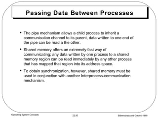 Passing Data Between Processes The pipe mechanism allows a child process to inherit a communication channel to its parent, data written to one end of the pipe can be read a the other. Shared memory offers an extremely fast way of communicating; any data written by one process to a shared memory region can be read immediately by any other process that has mapped that region into its address space. To obtain synchronization, however, shared memory must be used in conjunction with another Interprocess-communication mechanism. 