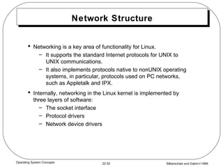 Network Structure Networking is a key area of functionality for Linux. It supports the standard Internet protocols for UNIX to UNIX communications. It also implements protocols native to nonUNIX operating systems, in particular, protocols used on PC networks, such as Appletalk and IPX. Internally, networking in the Linux kernel is implemented by three layers of software: The socket interface Protocol drivers Network device drivers 