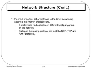 Network Structure (Cont.) The most important set of protocols in the Linux networking system is the internet protocol suite. It implements routing between different hosts anywhere on the network. On top of the routing protocol are built the UDP, TCP and ICMP protocols. 