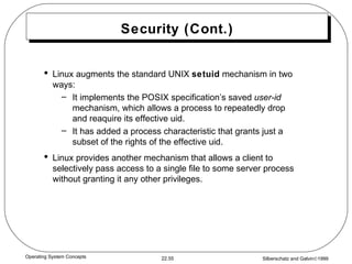 Security (Cont.) Linux augments the standard UNIX  setuid  mechanism in two ways: It implements the POSIX specification’s saved  user-id  mechanism, which allows a process to repeatedly drop and reaquire its effective uid. It has added a process characteristic that grants just a subset of the rights of the effective uid. Linux provides another mechanism that allows a client to selectively pass access to a single file to some server process without granting it any other privileges. 