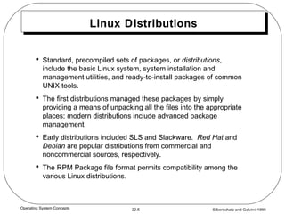 Linux Distributions Standard, precompiled sets of packages, or  distributions , include the basic Linux system, system installation and management utilities, and ready-to-install packages of common UNIX tools. The first distributions managed these packages by simply providing a means of unpacking all the files into the appropriate places; modern distributions include advanced package management. Early distributions included SLS and Slackware.  Red Hat  and  Debian  are popular distributions from commercial and noncommercial sources, respectively. The RPM Package file format permits compatibility among the various Linux distributions. 
