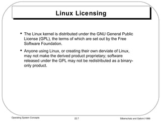 Linux Licensing The Linux kernel is distributed under the GNU General Public License (GPL), the terms of which are set out by the Free Software Foundation. Anyone using Linux, or creating their own derviate of Linux, may not make the derived product proprietary; software released under the GPL may not be redistributed as a binary-only product. 