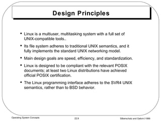 Design Principles Linux is a multiuser, multitasking system with a full set of UNIX-compatible tools.. Its file system adheres to traditional UNIX semantics, and it fully implements the standard UNIX networking model. Main design goals are speed, efficiency, and standardization. Linux is designed to be compliant with the relevant POSIX documents; at least two Linux distributions have achieved official POSIX certification. The Linux programming interface adheres to the SVR4 UNIX semantics, rather than to BSD behavior. 
