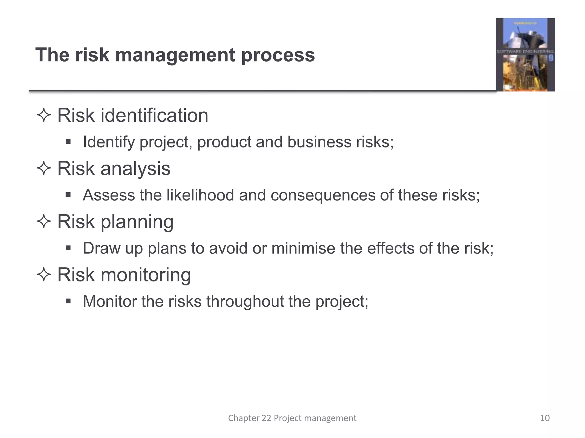 The risk management processRisk identificationIdentify project, product and business risks;Risk analysisAssess the likelihood and consequences of these risks;Risk planningDraw up plans to avoid or minimise the effects of the risk;Risk monitoringMonitor the risks throughout the project;10Chapter 22 Project management