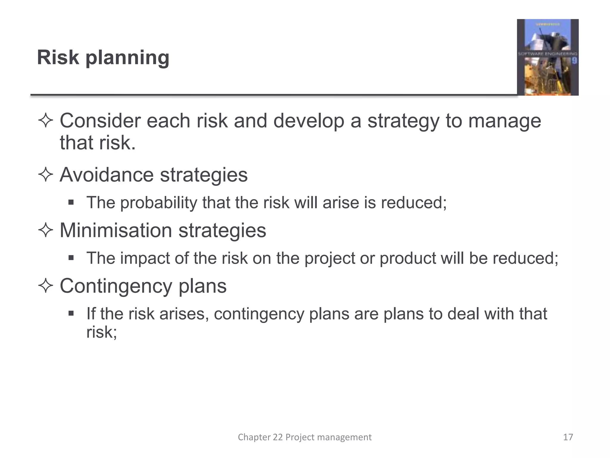 Risk planningConsider each risk and develop a strategy to manage that risk.Avoidance strategiesThe probability that the risk will arise is reduced;Minimisation strategiesThe impact of the risk on the project or product will be reduced;Contingency plansIf the risk arises, contingency plans are plans to deal with that risk;17Chapter 22 Project management