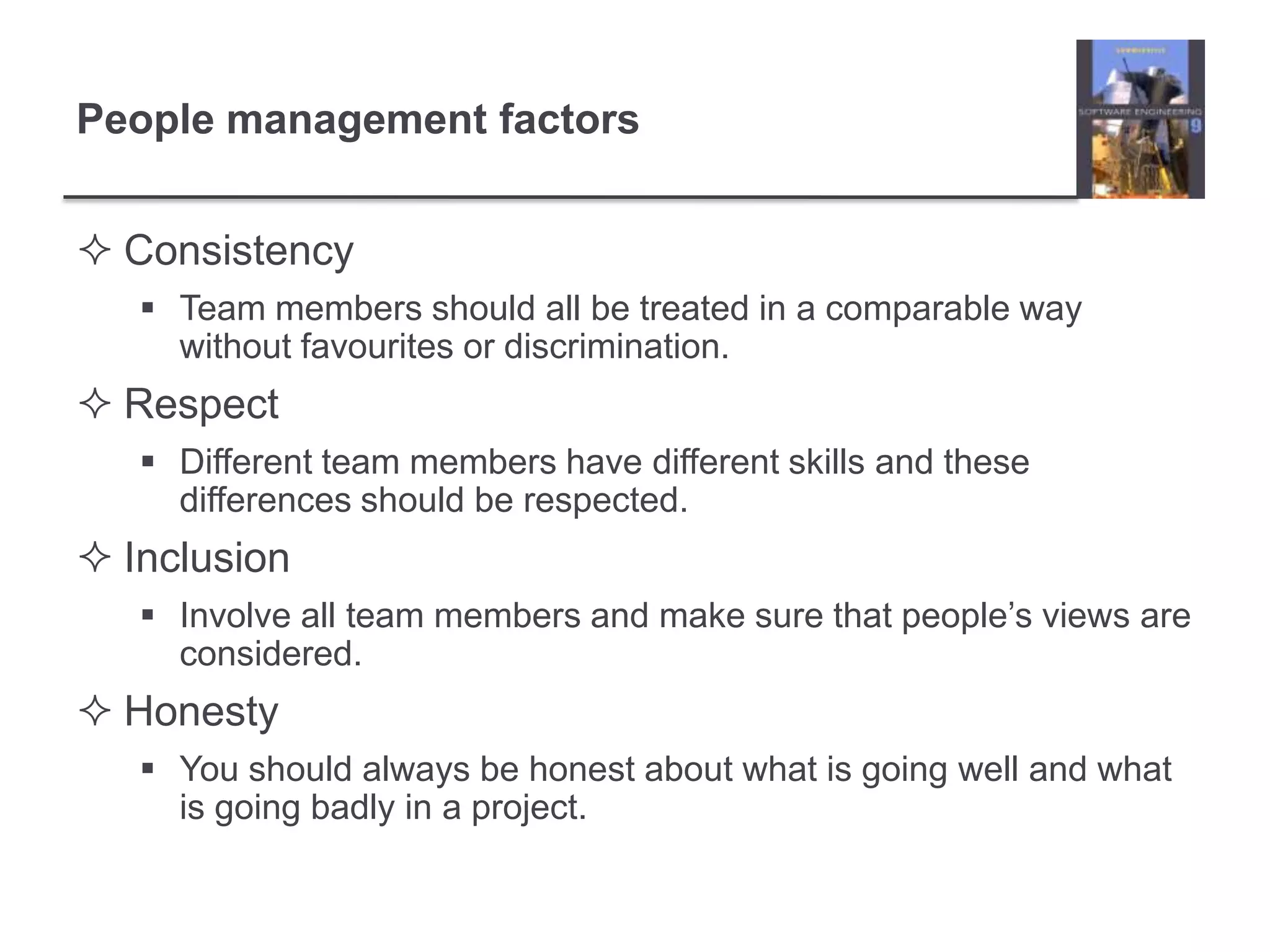 People management factorsConsistencyTeam members should all be treated in a comparable way without favourites or discrimination.RespectDifferent team members have different skills and these differences should be respected.InclusionInvolve all team members and make sure that people’s views are considered.HonestyYou should always be honest about what is going well and what is going badly in a project.