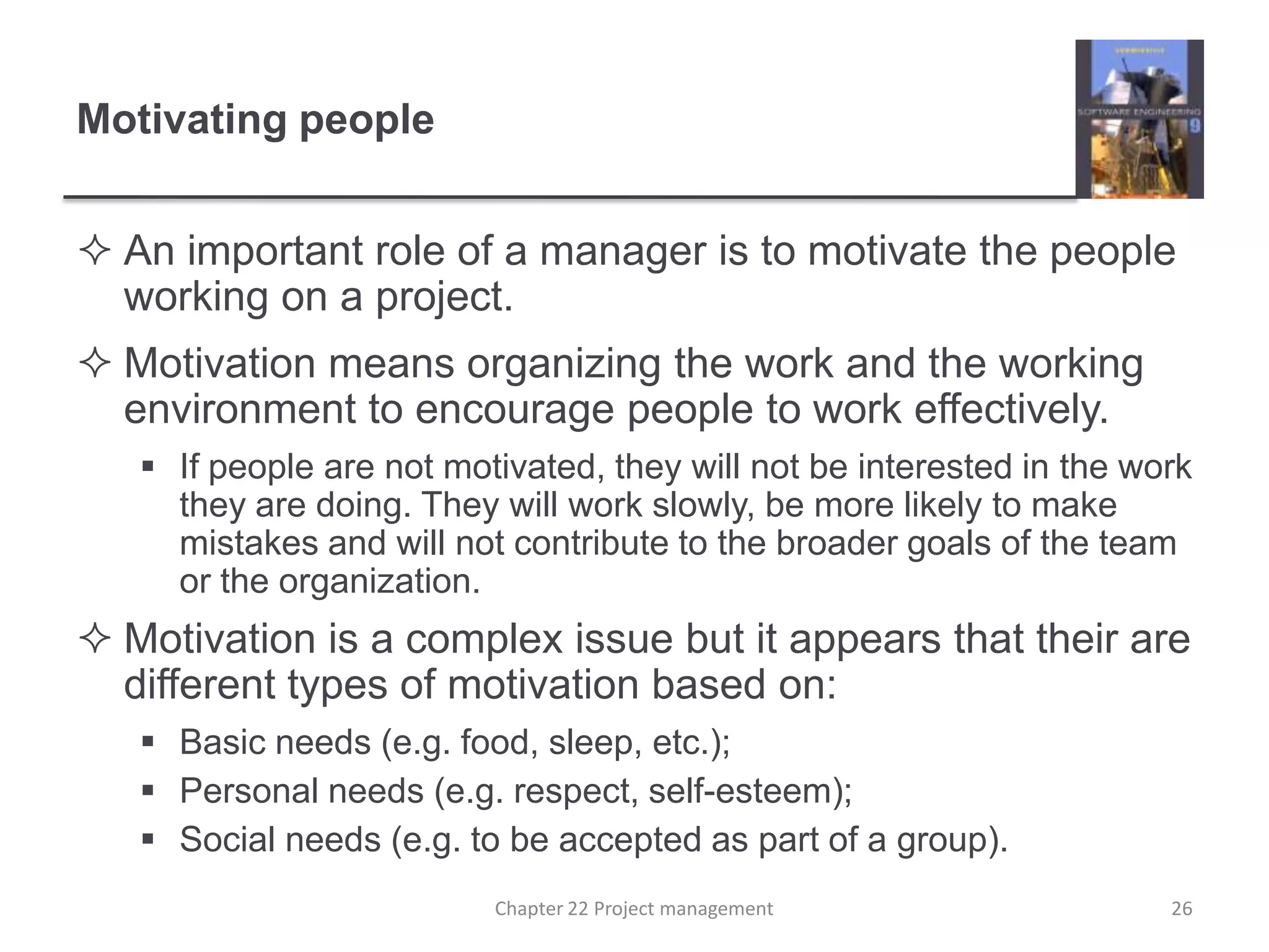 Motivating peopleAn important role of a manager is to motivate the people working on a project.Motivation means organizing the work and the working environment to encourage people to work effectively. If people are not motivated, they will not be interested in the work they are doing. They will work slowly, be more likely to make mistakes and will not contribute to the broader goals of the team or the organization. Motivation is a complex issue but it appears that their are different types of motivation based on:Basic needs (e.g. food, sleep, etc.);Personal needs (e.g. respect, self-esteem);Social needs (e.g. to be accepted as part of a group).26Chapter 22 Project management