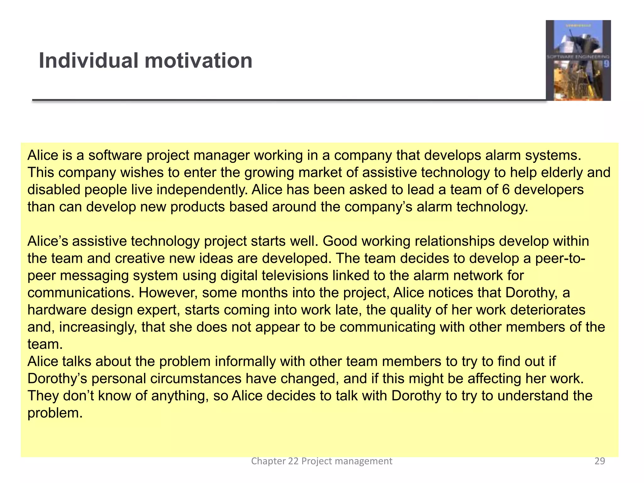 Individual motivation Alice is a software project manager working in a company that develops alarm systems. This company wishes to enter the growing market of assistive technology to help elderly and disabled people live independently. Alice has been asked to lead a team of 6 developers than can develop new products based around the company’s alarm technology. Alice’s assistive technology project starts well. Good working relationships develop within the team and creative new ideas are developed. The team decides to develop a peer-to-peer messaging system using digital televisions linked to the alarm network for communications. However, some months into the project, Alice notices that Dorothy, a hardware design expert, starts coming into work late, the quality of her work deteriorates and, increasingly, that she does not appear to be communicating with other members of the team.Alice talks about the problem informally with other team members to try to find out if Dorothy’s personal circumstances have changed, and if this might be affecting her work. They don’t know of anything, so Alice decides to talk with Dorothy to try to understand the problem.29Chapter 22 Project management