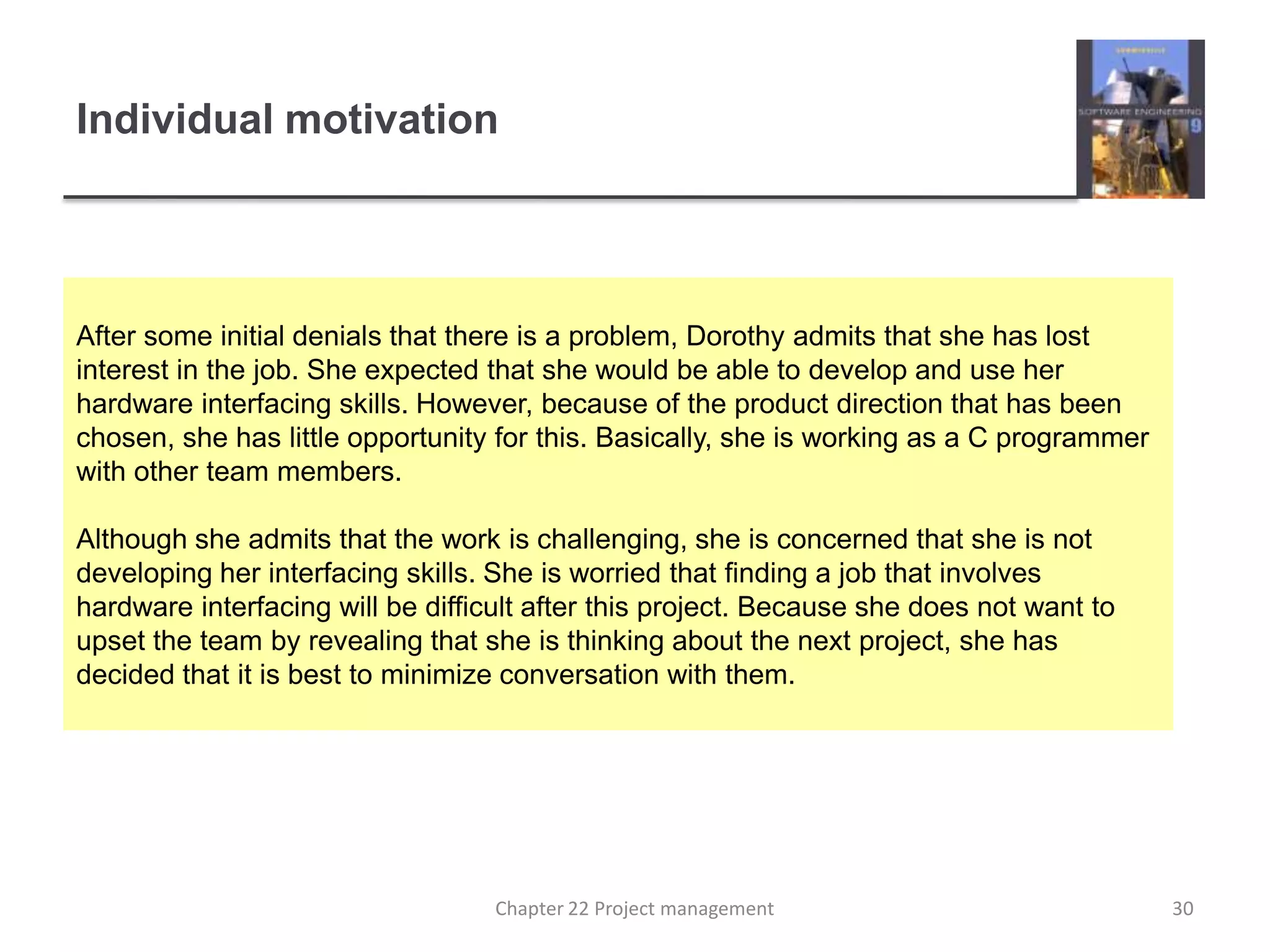 Individual motivation After some initial denials that there is a problem, Dorothy admits that she has lost interest in the job. She expected that she would be able to develop and use her hardware interfacing skills. However, because of the product direction that has been chosen, she has little opportunity for this. Basically, she is working as a C programmer with other team members.Although she admits that the work is challenging, she is concerned that she is not developing her interfacing skills. She is worried that finding a job that involves hardware interfacing will be difficult after this project. Because she does not want to upset the team by revealing that she is thinking about the next project, she has decided that it is best to minimize conversation with them.30Chapter 22 Project management