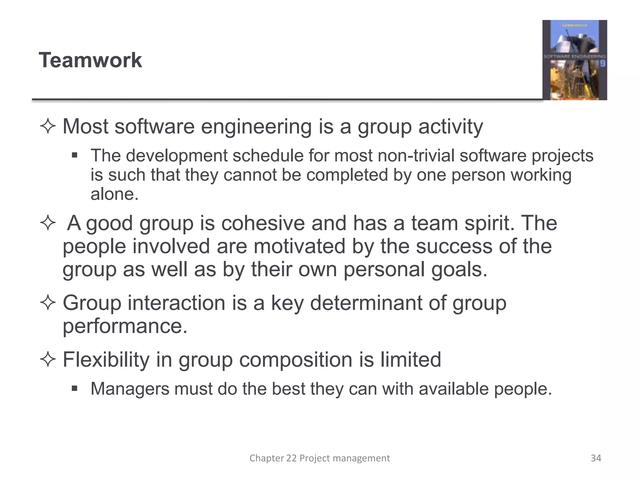 TeamworkMost software engineering is a group activityThe development schedule for most non-trivial software projects is such that they cannot be completed by one person working alone. A good group is cohesive and has a team spirit. The people involved are motivated by the success of the group as well as by their own personal goals. Group interaction is a key determinant of group performance.Flexibility in group composition is limitedManagers must do the best they can with available people.34Chapter 22 Project management