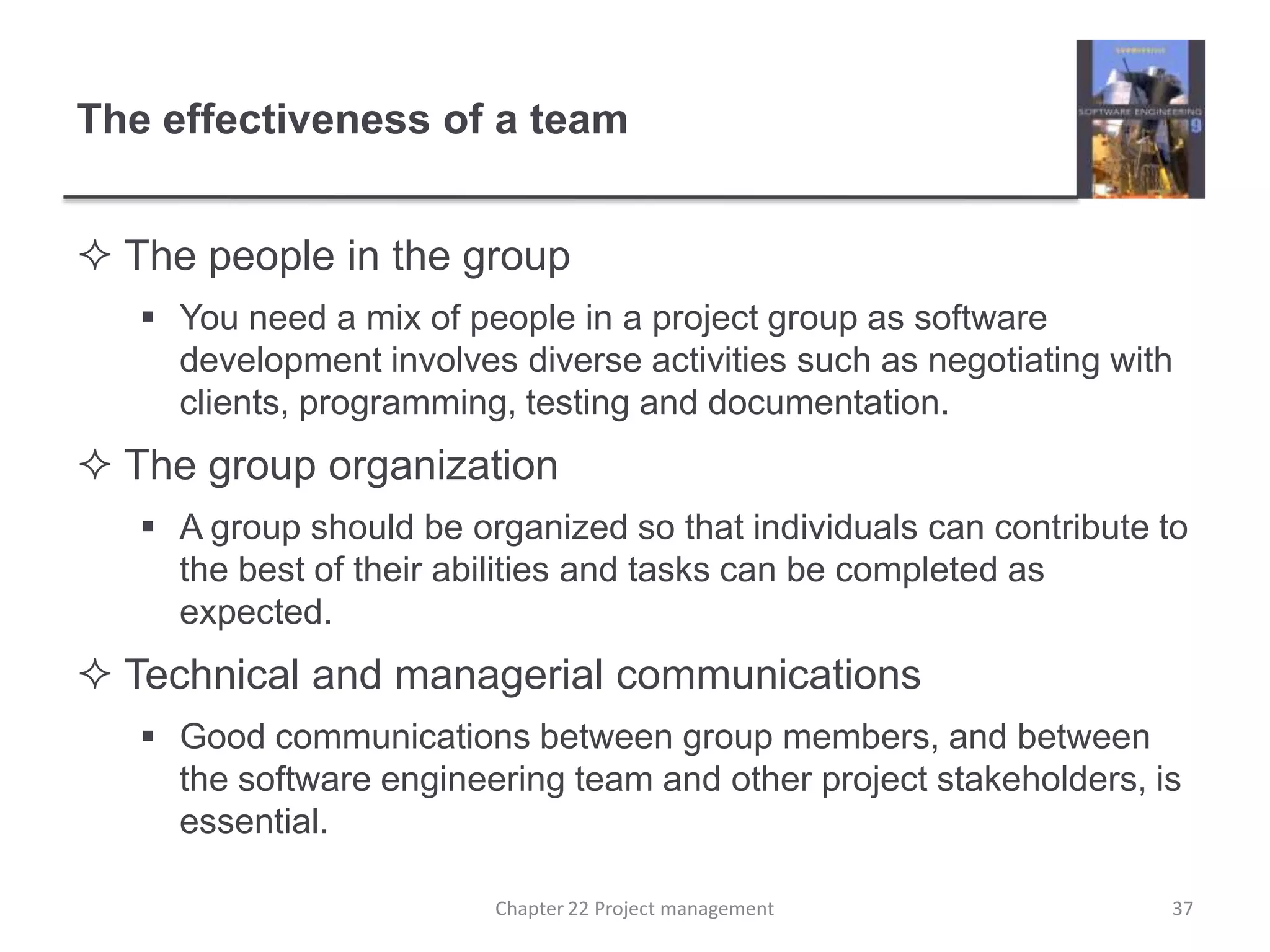 The effectiveness of a teamThe people in the group You need a mix of people in a project group as software development involves diverse activities such as negotiating with clients, programming, testing and documentation.  The group organization A group should be organized so that individuals can contribute to the best of their abilities and tasks can be completed as expected.Technical and managerial communications Good communications between group members, and between the software engineering team and other project stakeholders, is essential.Chapter 22 Project management37