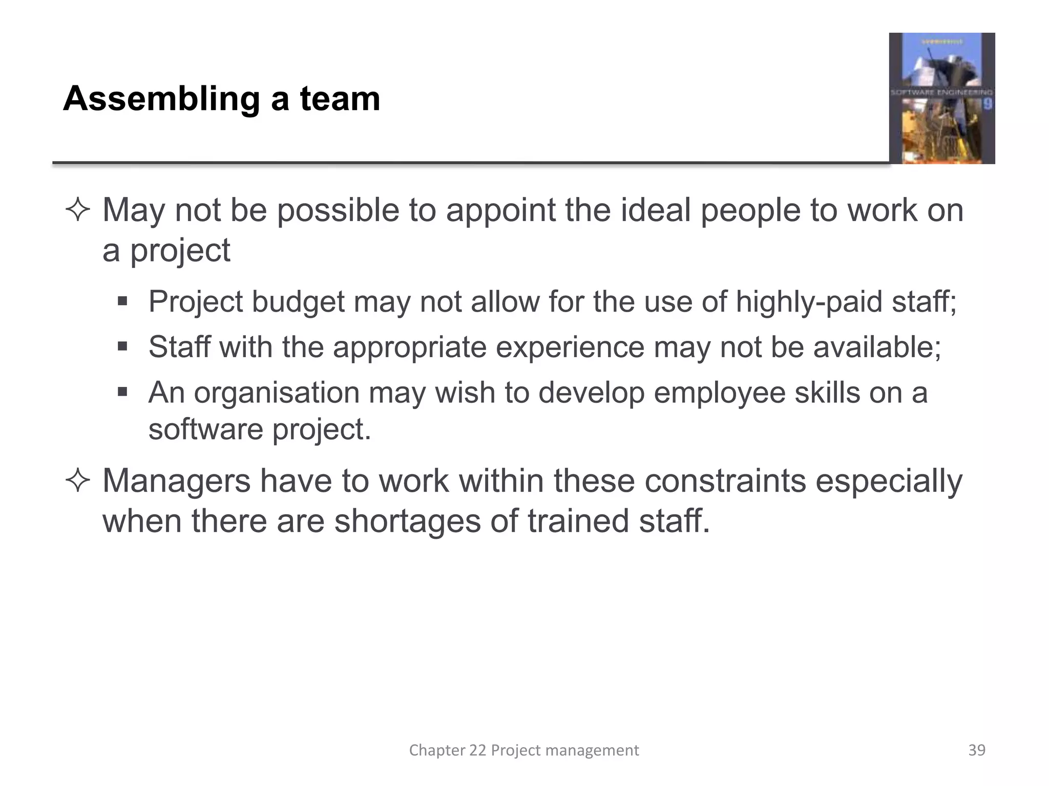 Assembling a teamMay not be possible to appoint the ideal people to work on a projectProject budget may not allow for the use of highly-paid staff;Staff with the appropriate experience may not be available;An organisation may wish to develop employee skills on a software project.Managers have to work within these constraints especially when there are shortages of trained staff.39Chapter 22 Project management