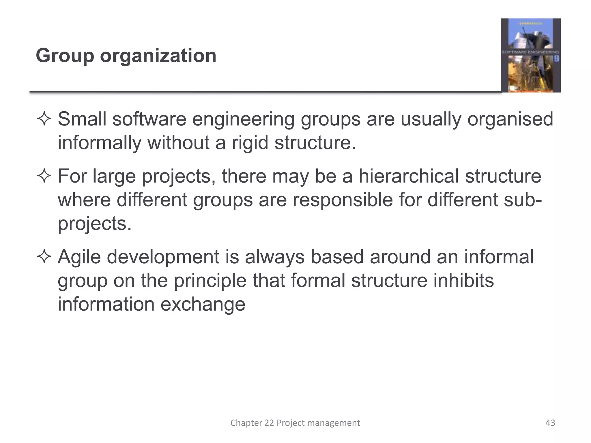 Group organizationSmall software engineering groups are usually organised informally without a rigid structure.For large projects, there may be a hierarchical structure where different groups are responsible for different sub-projects.Agile development is always based around an informal group on the principle that formal structure inhibits information exchange43Chapter 22 Project management