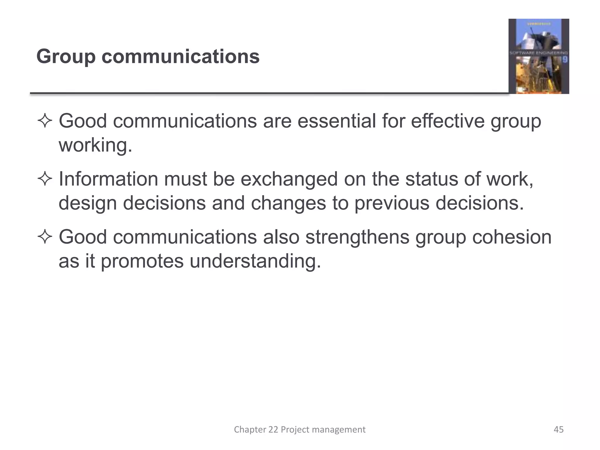 Group communicationsGood communications are essential for effective group working.Information must be exchanged on the status of work, design decisions and changes to previous decisions.Good communications also strengthens group cohesion as it promotes understanding.45Chapter 22 Project management