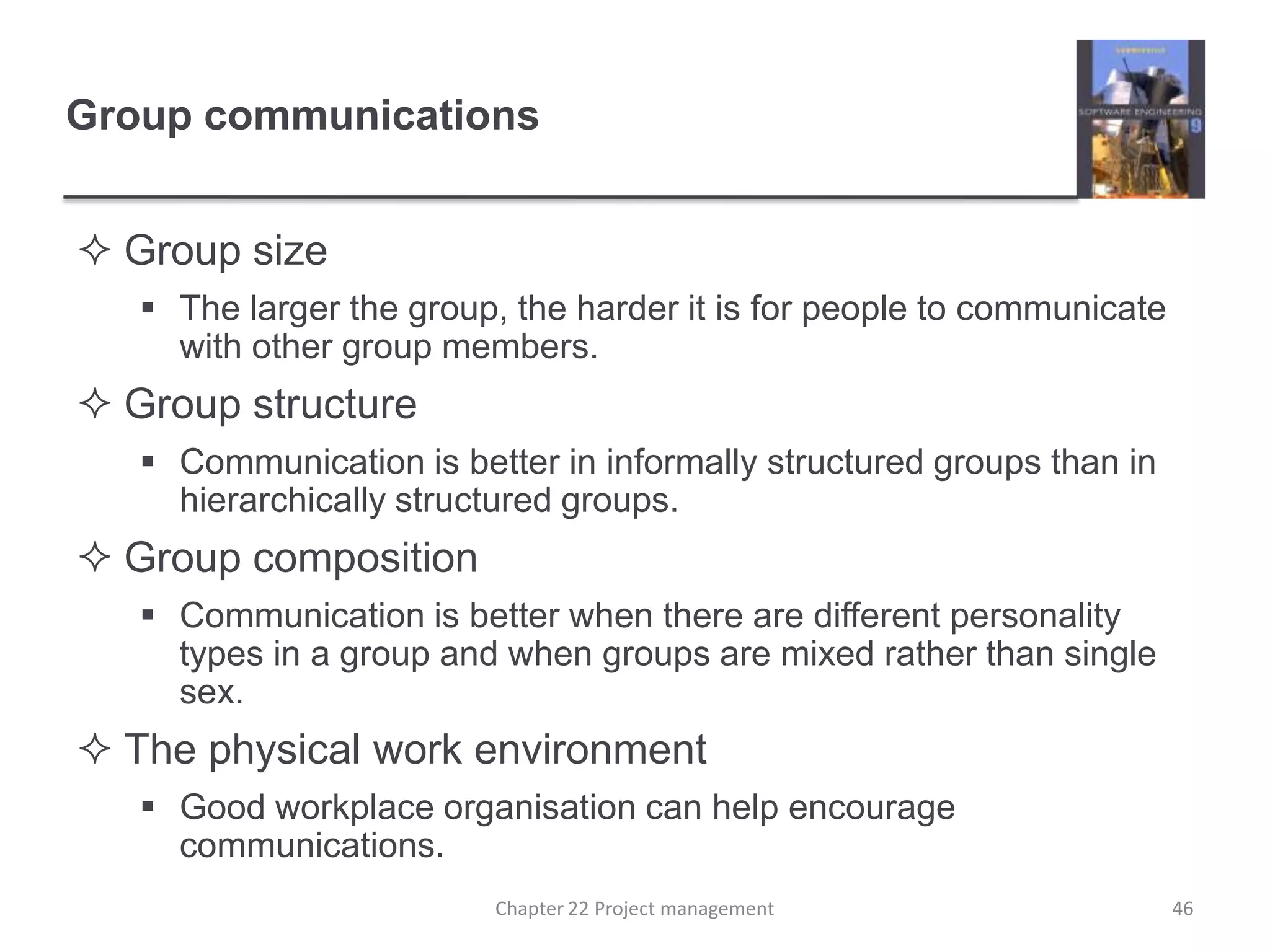 Group sizeThe larger the group, the harder it is for people to communicate with other group members.Group structureCommunication is better in informally structured groups than in hierarchically structured groups.Group compositionCommunication is better when there are different personality types in a group and when groups are mixed rather than single sex.The physical work environmentGood workplace organisation can help encourage communications.Group communications46Chapter 22 Project management
