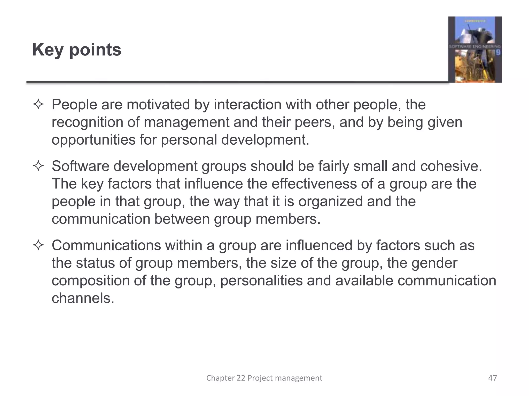 Key pointsPeople are motivated by interaction with other people, the recognition of management and their peers, and by being given opportunities for personal development. Software development groups should be fairly small and cohesive. The key factors that influence the effectiveness of a group are the people in that group, the way that it is organized and the communication between group members.Communications within a group are influenced by factors such as the status of group members, the size of the group, the gender composition of the group, personalities and available communication channels.Chapter 22 Project management47