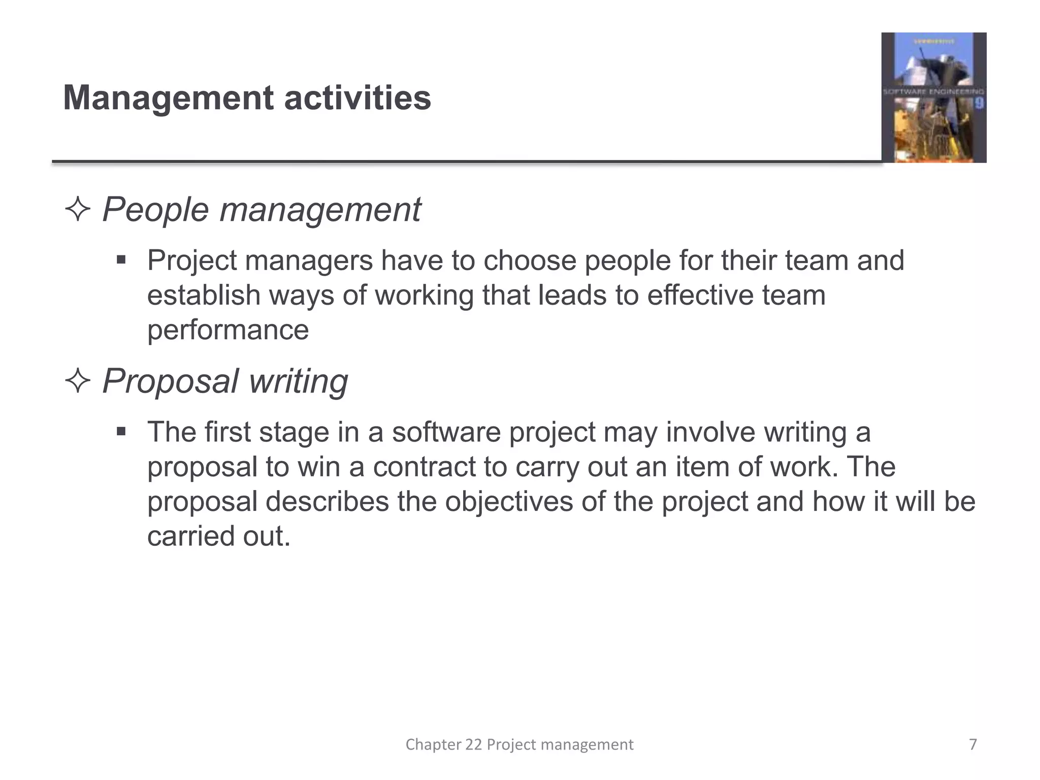 Management activitiesPeople managementProject managers have to choose people for their team and establish ways of working that leads to effective team performance Proposal writingThe first stage in a software project may involve writing a proposal to win a contract to carry out an item of work. The proposal describes the objectives of the project and how it will be carried out. 7Chapter 22 Project management