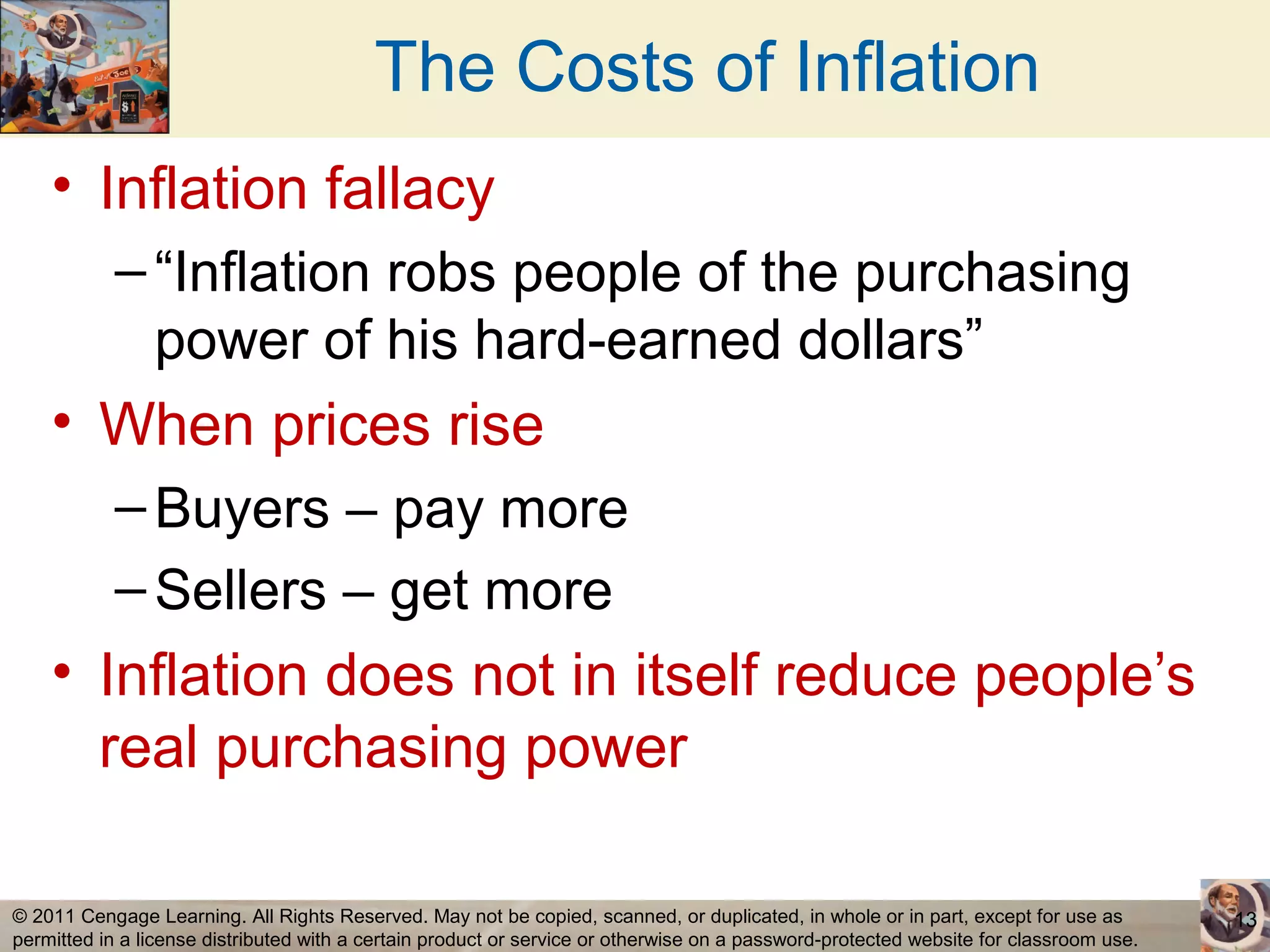 The Costs of Inflation
    • Inflation fallacy
           – “Inflation robs people of the purchasing
             power of his hard-earned dollars”
    • When prices rise
           – Buyers – pay more
           – Sellers – get more
    • Inflation does not in itself reduce people’s
      real purchasing power

© 2011 Cengage Learning. All Rights Reserved. May not be copied, scanned, or duplicated, in whole or in part, except for use as        13
permitted in a license distributed with a certain product or service or otherwise on a password-protected website for classroom use.
 