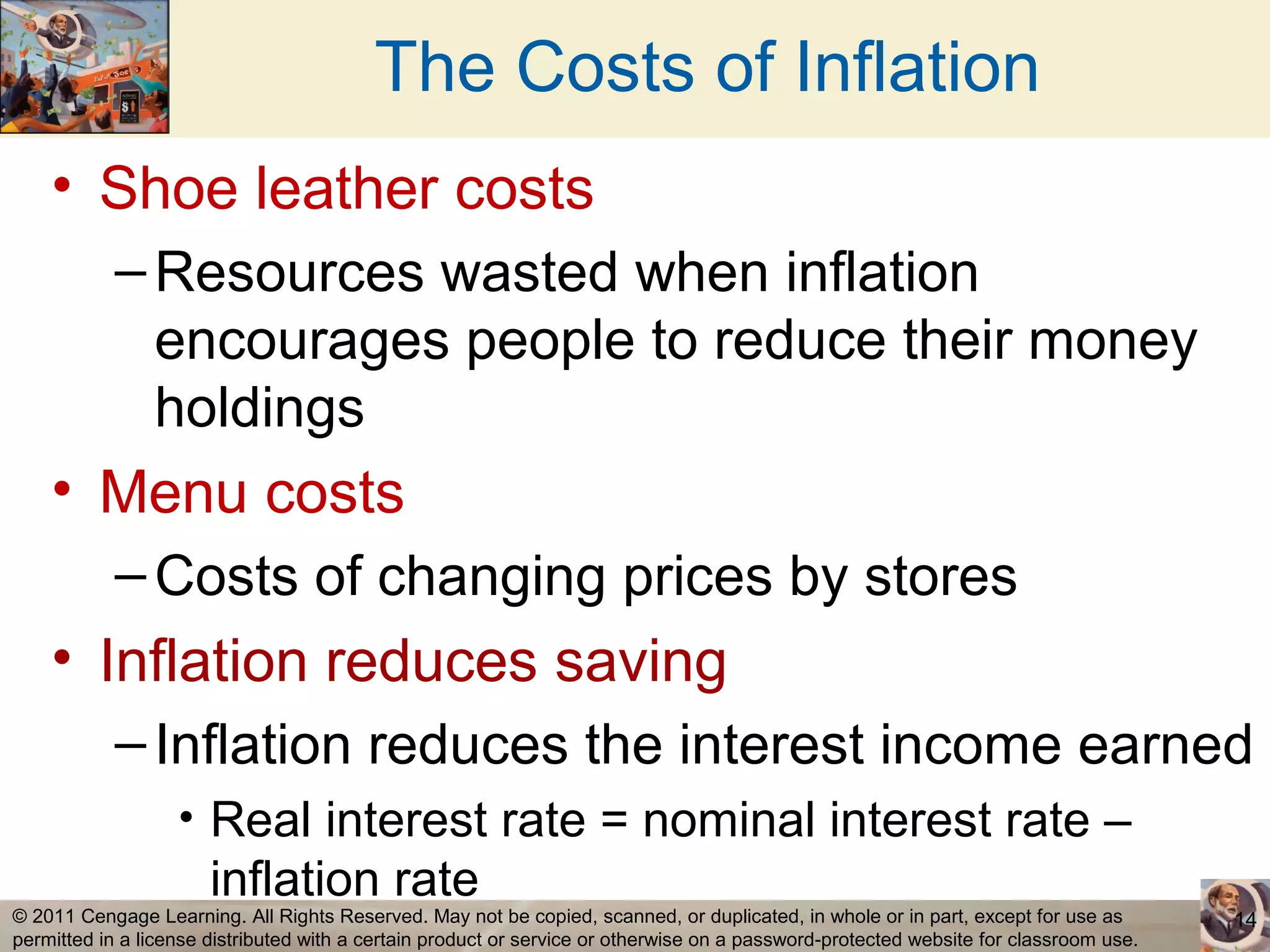 The Costs of Inflation
    • Shoe leather costs
           – Resources wasted when inflation
             encourages people to reduce their money
             holdings
    • Menu costs
           – Costs of changing prices by stores
    • Inflation reduces saving
           – Inflation reduces the interest income earned
                   • Real interest rate = nominal interest rate –
                       inflation rate
© 2011 Cengage Learning. All Rights Reserved. May not be copied, scanned, or duplicated, in whole or in part, except for use as        14
permitted in a license distributed with a certain product or service or otherwise on a password-protected website for classroom use.
 