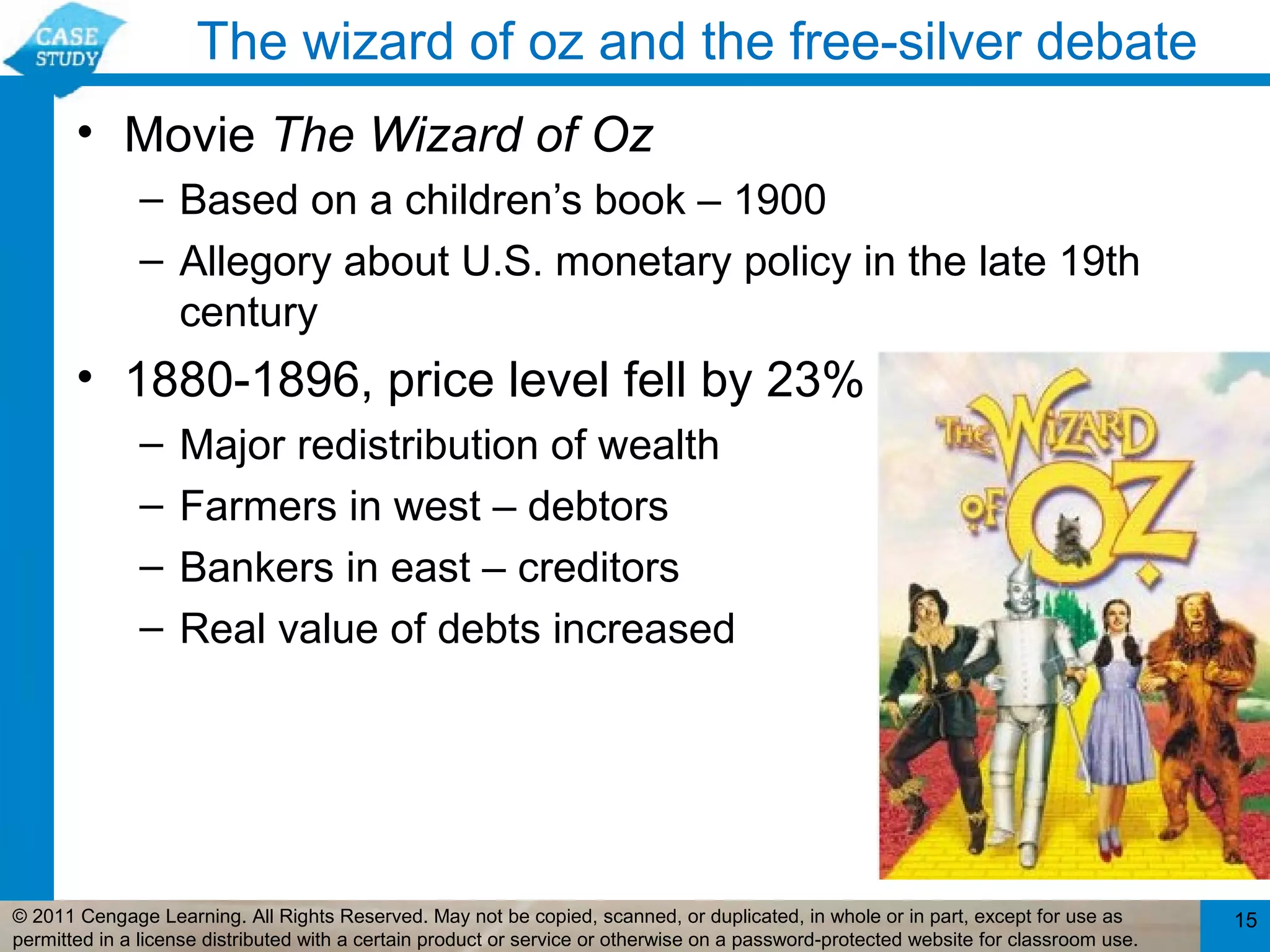 The wizard of oz and the free-silver debate
       • Movie The Wizard of Oz
              – Based on a children’s book – 1900
              – Allegory about U.S. monetary policy in the late 19th
                century
       • 1880-1896, price level fell by 23%
              –    Major redistribution of wealth
              –    Farmers in west – debtors
              –    Bankers in east – creditors
              –    Real value of debts increased




© 2011 Cengage Learning. All Rights Reserved. May not be copied, scanned, or duplicated, in whole or in part, except for use as        15
permitted in a license distributed with a certain product or service or otherwise on a password-protected website for classroom use.
 