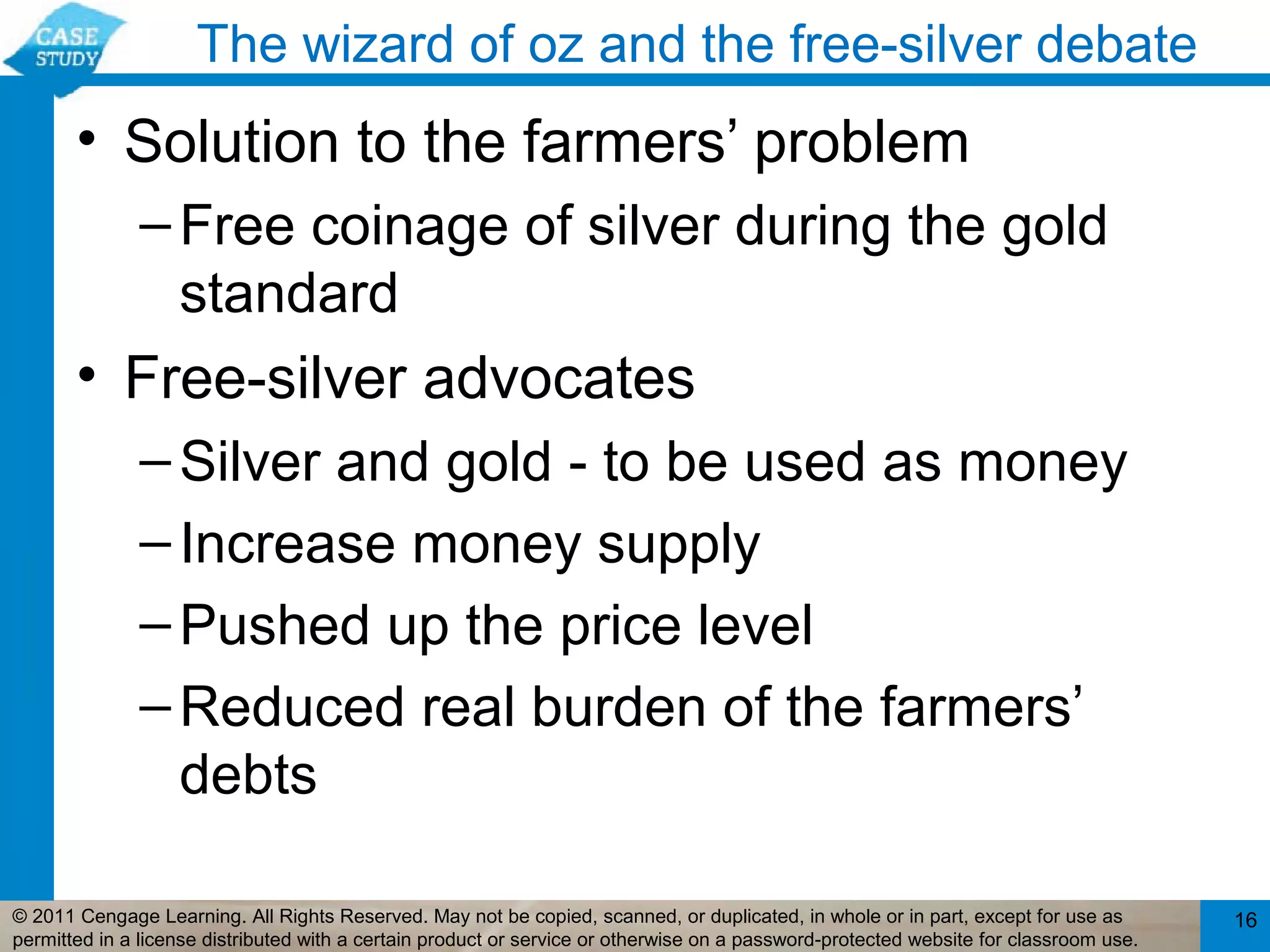 The wizard of oz and the free-silver debate
       • Solution to the farmers’ problem
              – Free coinage of silver during the gold
                standard
       • Free-silver advocates
              – Silver and gold - to be used as money
              – Increase money supply
              – Pushed up the price level
              – Reduced real burden of the farmers’
                debts

© 2011 Cengage Learning. All Rights Reserved. May not be copied, scanned, or duplicated, in whole or in part, except for use as        16
permitted in a license distributed with a certain product or service or otherwise on a password-protected website for classroom use.
 