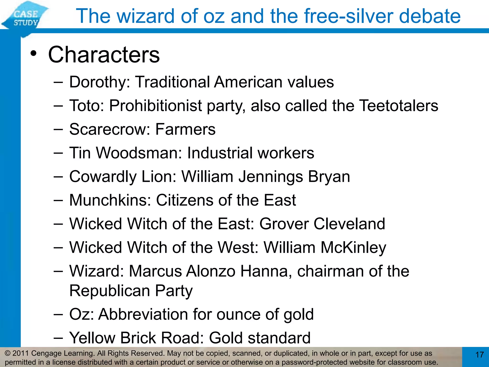 The wizard of oz and the free-silver debate
       • Characters
              – Dorothy: Traditional American values
              – Toto: Prohibitionist party, also called the Teetotalers
              – Scarecrow: Farmers
              – Tin Woodsman: Industrial workers
              – Cowardly Lion: William Jennings Bryan
              – Munchkins: Citizens of the East
              – Wicked Witch of the East: Grover Cleveland
              – Wicked Witch of the West: William McKinley
              – Wizard: Marcus Alonzo Hanna, chairman of the
                Republican Party
              – Oz: Abbreviation for ounce of gold
              – Yellow Brick Road: Gold standard
© 2011 Cengage Learning. All Rights Reserved. May not be copied, scanned, or duplicated, in whole or in part, except for use as        17
permitted in a license distributed with a certain product or service or otherwise on a password-protected website for classroom use.
 