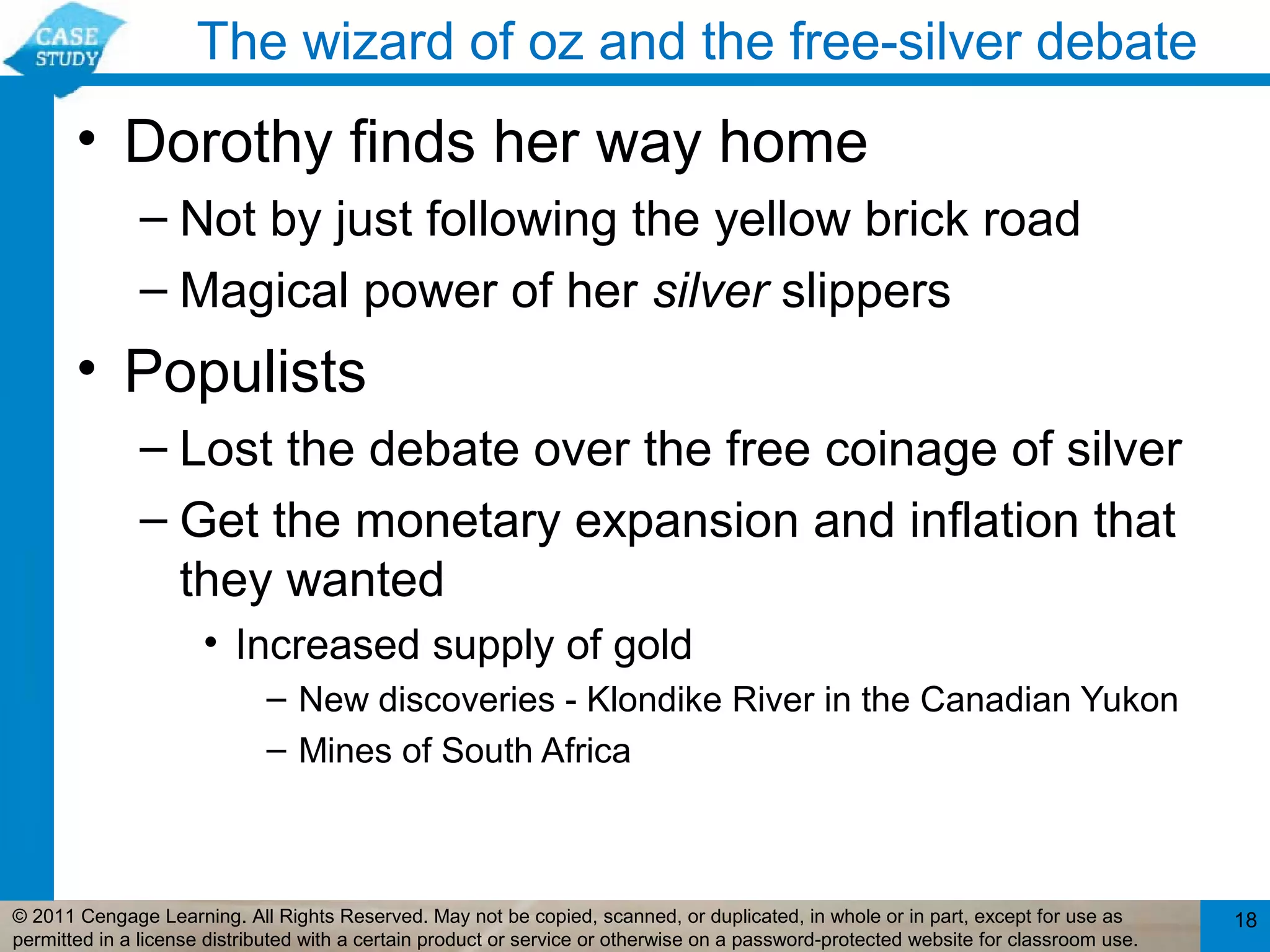 The wizard of oz and the free-silver debate
       • Dorothy finds her way home
              – Not by just following the yellow brick road
              – Magical power of her silver slippers
       • Populists
              – Lost the debate over the free coinage of silver
              – Get the monetary expansion and inflation that
                they wanted
                      • Increased supply of gold
                             – New discoveries - Klondike River in the Canadian Yukon
                             – Mines of South Africa



© 2011 Cengage Learning. All Rights Reserved. May not be copied, scanned, or duplicated, in whole or in part, except for use as        18
permitted in a license distributed with a certain product or service or otherwise on a password-protected website for classroom use.
 