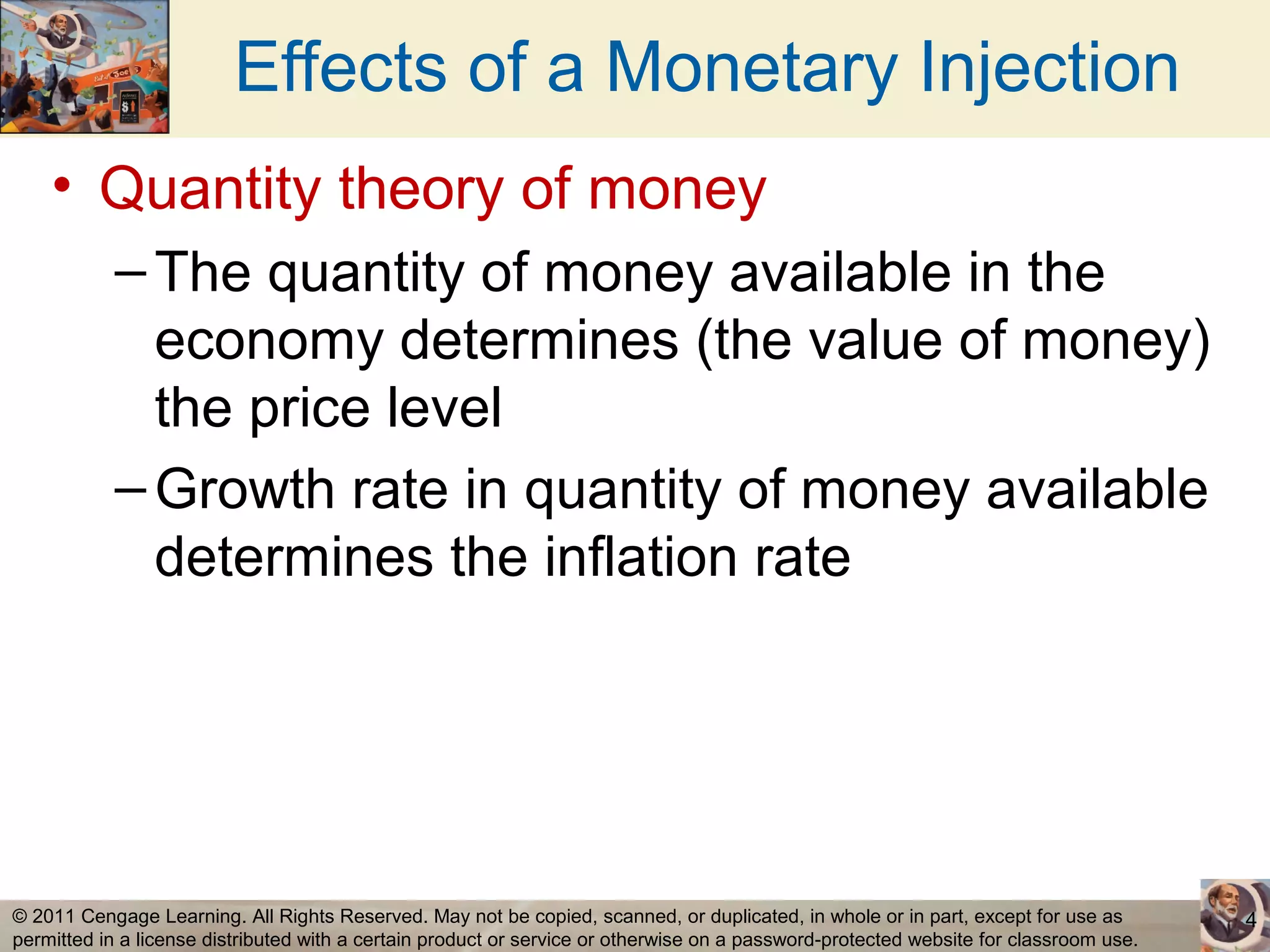 Effects of a Monetary Injection
    • Quantity theory of money
           – The quantity of money available in the
             economy determines (the value of money)
             the price level
           – Growth rate in quantity of money available
             determines the inflation rate




© 2011 Cengage Learning. All Rights Reserved. May not be copied, scanned, or duplicated, in whole or in part, except for use as        4
permitted in a license distributed with a certain product or service or otherwise on a password-protected website for classroom use.
 