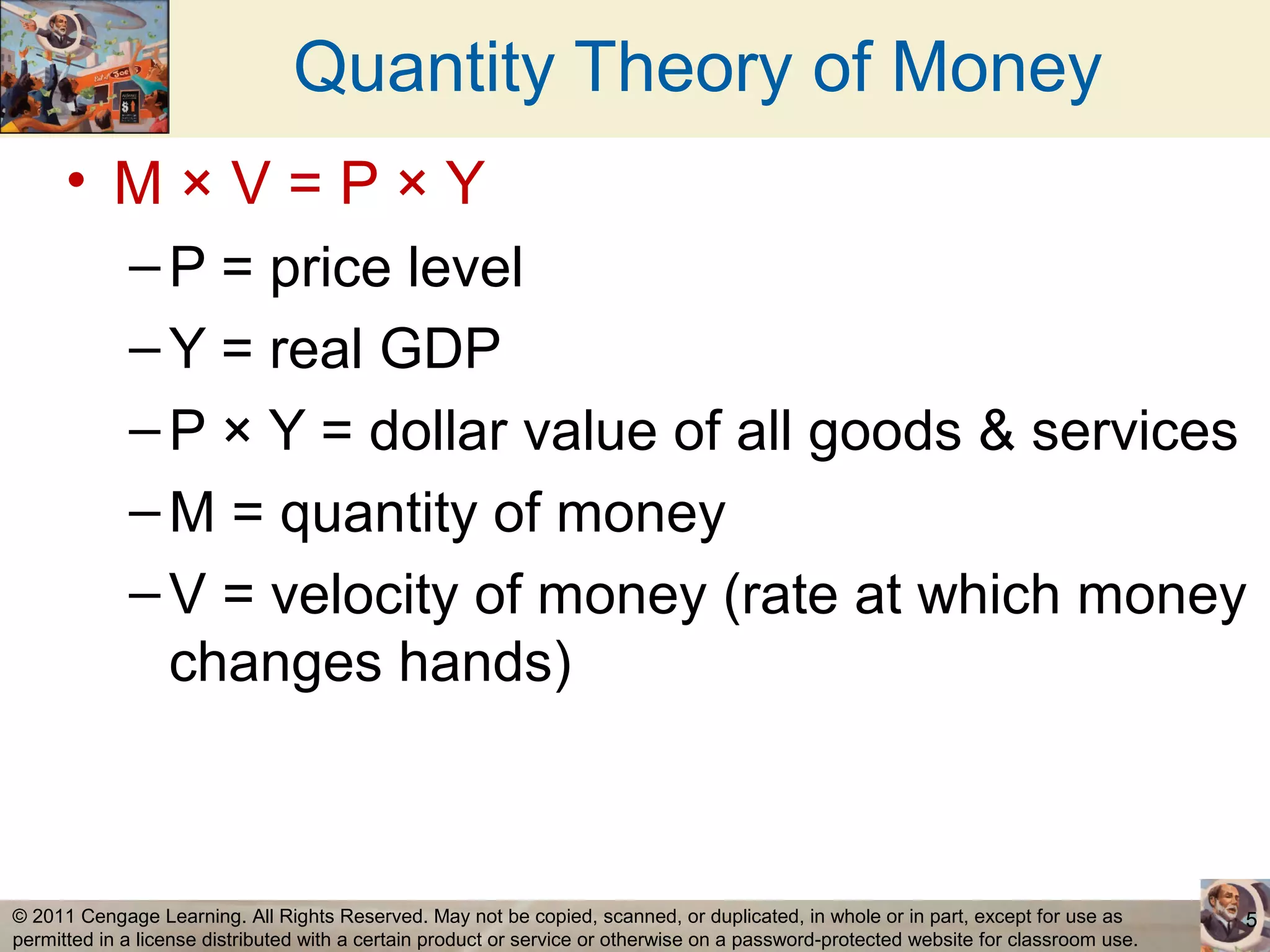 Quantity Theory of Money
      • M×V=P×Y
             – P = price level
             – Y = real GDP
             – P × Y = dollar value of all goods & services
             – M = quantity of money
             – V = velocity of money (rate at which money
               changes hands)



© 2011 Cengage Learning. All Rights Reserved. May not be copied, scanned, or duplicated, in whole or in part, except for use as        5
permitted in a license distributed with a certain product or service or otherwise on a password-protected website for classroom use.
 