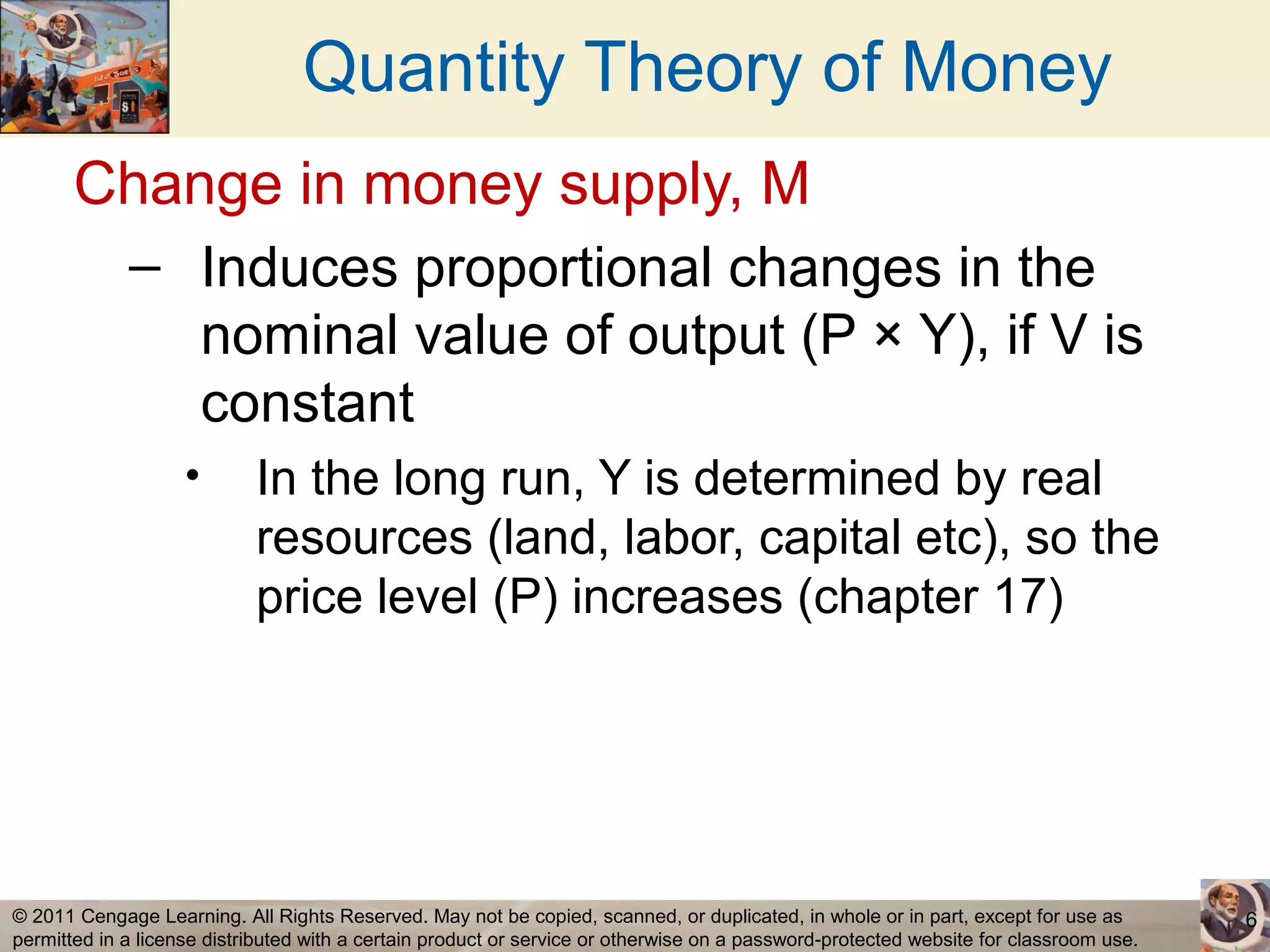 Quantity Theory of Money
       Change in money supply, M
             – Induces proportional changes in the
               nominal value of output (P × Y), if V is
               constant
                    •       In the long run, Y is determined by real
                            resources (land, labor, capital etc), so the
                            price level (P) increases (chapter 17)




© 2011 Cengage Learning. All Rights Reserved. May not be copied, scanned, or duplicated, in whole or in part, except for use as        6
permitted in a license distributed with a certain product or service or otherwise on a password-protected website for classroom use.
 