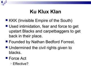 Ku Klux Klan
KKK (Invisible Empire of the South)
 Used intimidation, fear and force to get
upstart Blacks and carpetbaggers to get
back in their place.
 Founded by Nathan Bedford Forrest.
 Undermined the civil rights given to
blacks.
 Force Act


 Effective?

 