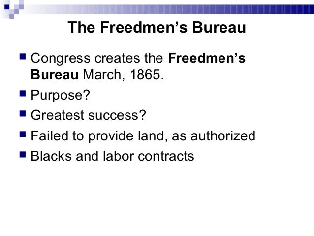 an investigation on the success of the freedmens bureau from 1865 to 1872 Of men called the freedmen's bureau, which lasted, legally, from 1865 to 1872, it is the aim of this essay to study the freedmen's bureau, -- the occasion of its rise, the character of its work, and its final success and failure, -- not only as a part 1865 establishing in the war department a bureau of refugees, freedmen,. an investigation on the success of the freedmens bureau from 1865 to 1872 Of men called the freedmen's bureau, which lasted, legally, from 1865 to 1872, it is the aim of this essay to study the freedmen's bureau, -- the occasion of its rise, the character of its work, and its final success and failure, -- not only as a part 1865 establishing in the war department a bureau of refugees, freedmen,.